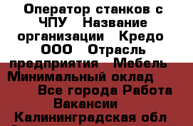 Оператор станков с ЧПУ › Название организации ­ Кредо, ООО › Отрасль предприятия ­ Мебель › Минимальный оклад ­ 60 000 - Все города Работа » Вакансии   . Калининградская обл.,Светловский городской округ 